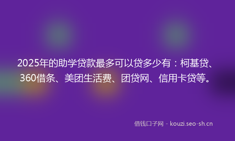 2025年的助学贷款最多可以贷多少有：柯基贷、360借条、美团生活费、团贷网、信用卡贷等。