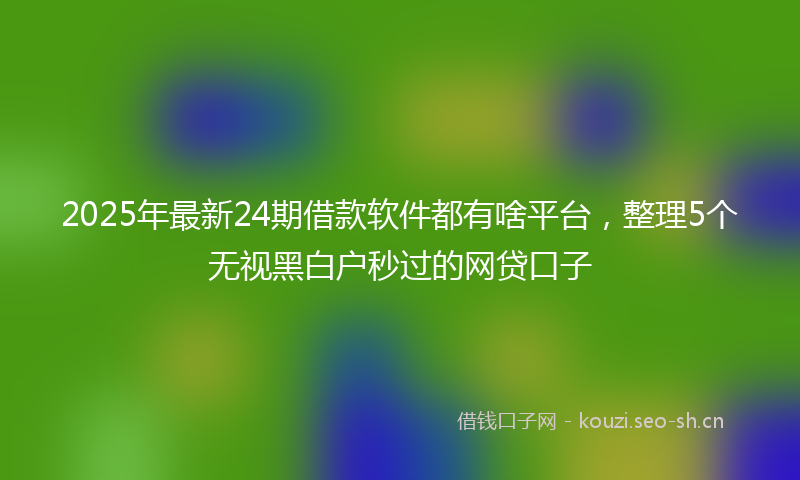 2025年最新24期借款软件都有啥平台，整理5个无视黑白户秒过的网贷口子