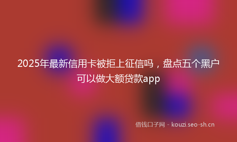 2025年最新信用卡被拒上征信吗，盘点五个黑户可以做大额贷款app