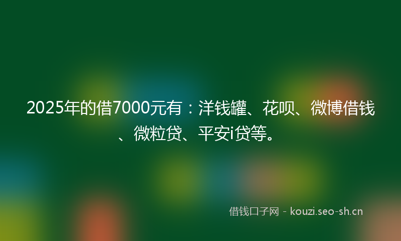 2025年的借7000元有：洋钱罐、花呗、微博借钱、微粒贷、平安i贷等。