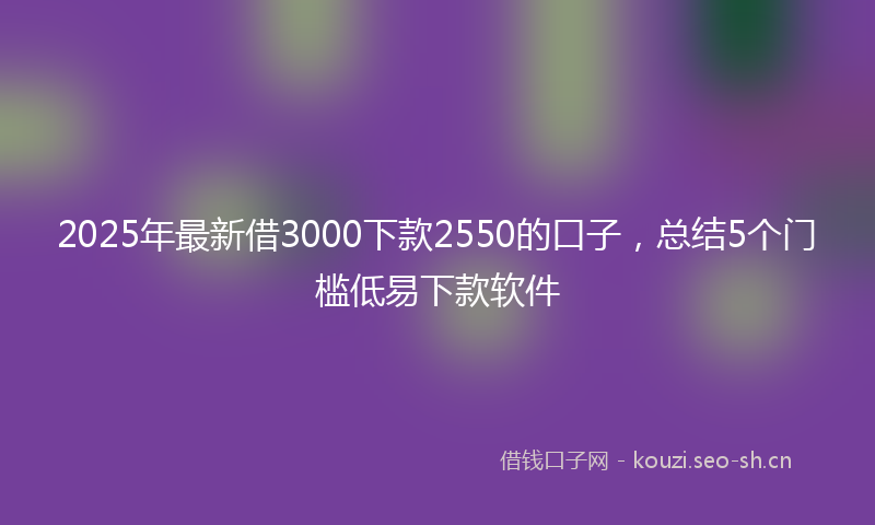 2025年最新借3000下款2550的口子，总结5个门槛低易下款软件