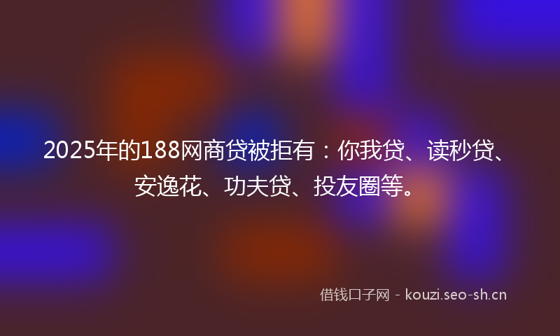 2025年的188网商贷被拒有：你我贷、读秒贷、安逸花、功夫贷、投友圈等。