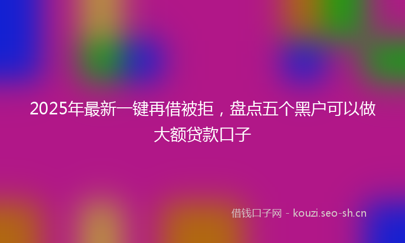 2025年最新一键再借被拒，盘点五个黑户可以做大额贷款口子