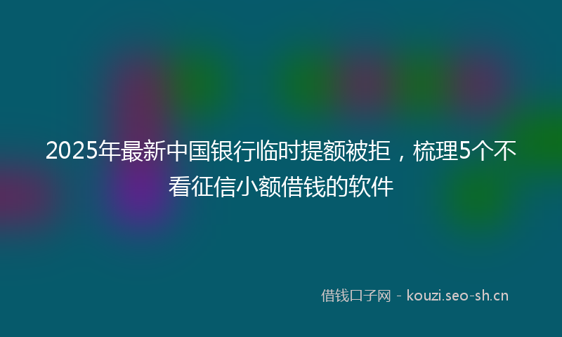 2025年最新中国银行临时提额被拒，梳理5个不看征信小额借钱的软件
