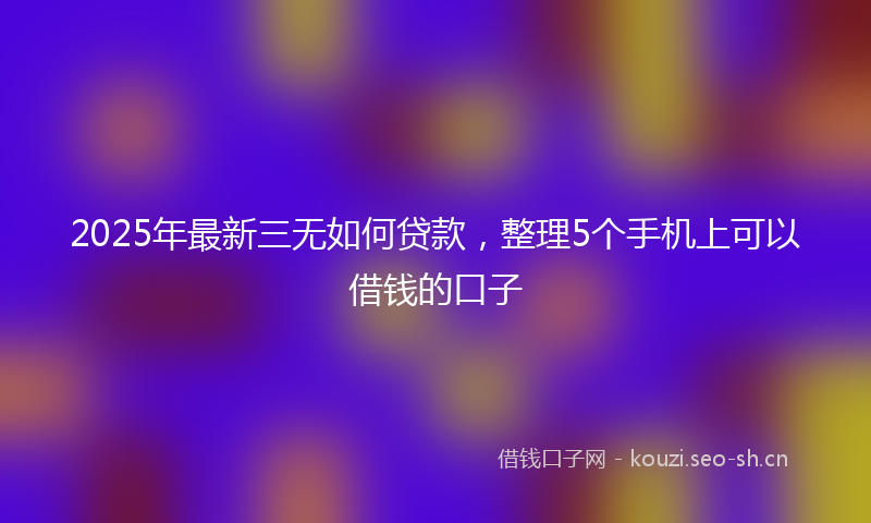 2025年最新三无如何贷款，整理5个手机上可以借钱的口子
