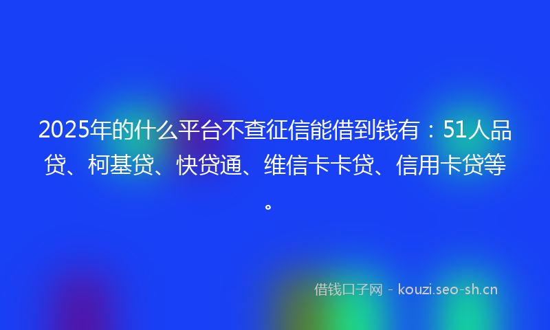 2025年的什么平台不查征信能借到钱有：51人品贷、柯基贷、快贷通、维信卡卡贷、信用卡贷等。