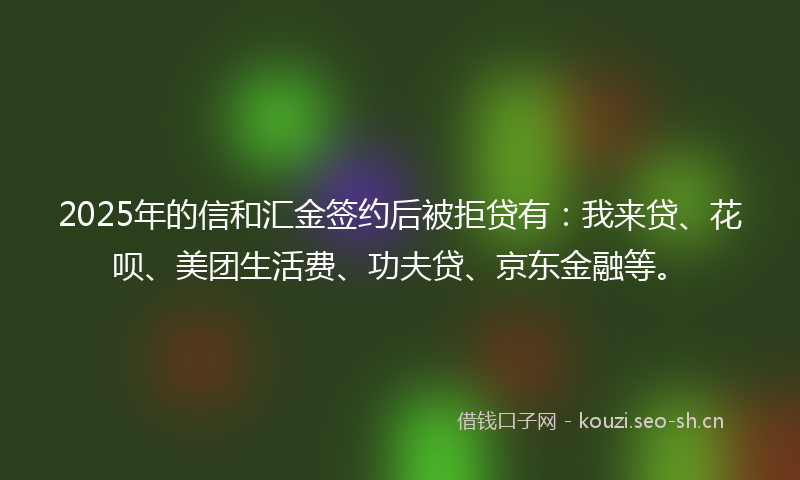 2025年的信和汇金签约后被拒贷有：我来贷、花呗、美团生活费、功夫贷、京东金融等。
