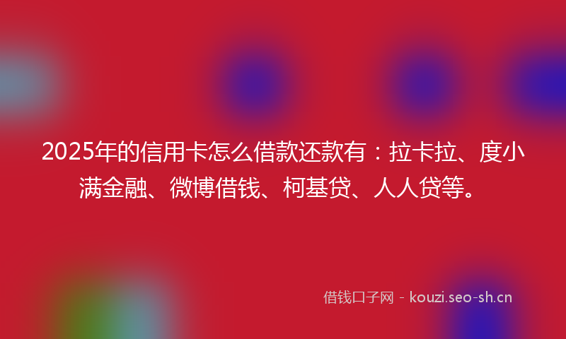 2025年的信用卡怎么借款还款有：拉卡拉、度小满金融、微博借钱、柯基贷、人人贷等。