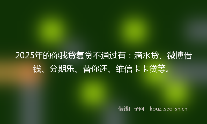 2025年的你我贷复贷不通过有：滴水贷、微博借钱、分期乐、替你还、维信卡卡贷等。