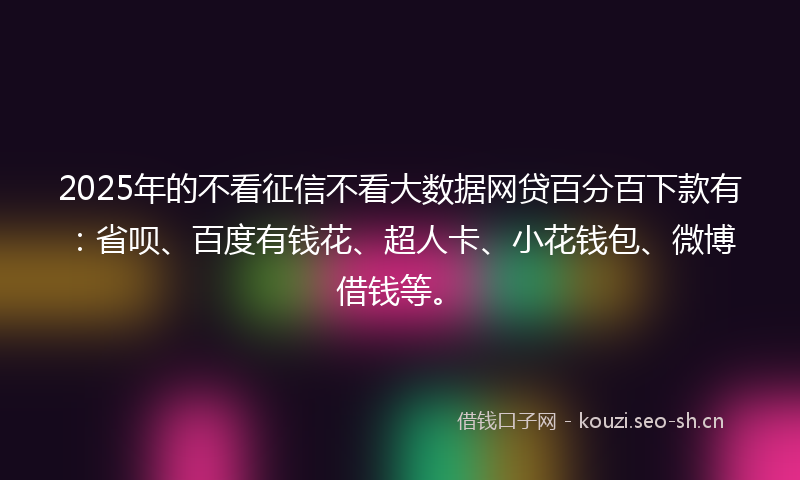 2025年的不看征信不看大数据网贷百分百下款有：省呗、百度有钱花、超人卡、小花钱包、微博借钱等。