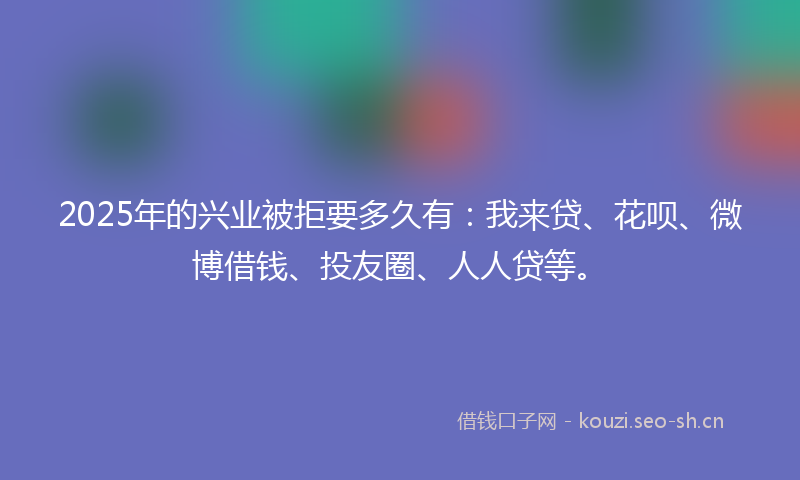 2025年的兴业被拒要多久有：我来贷、花呗、微博借钱、投友圈、人人贷等。