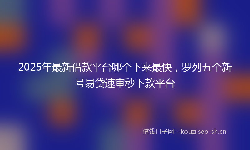 2025年最新借款平台哪个下来最快，罗列五个新号易贷速审秒下款平台