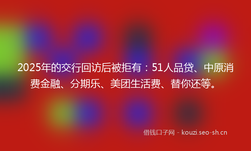2025年的交行回访后被拒有：51人品贷、中原消费金融、分期乐、美团生活费、替你还等。