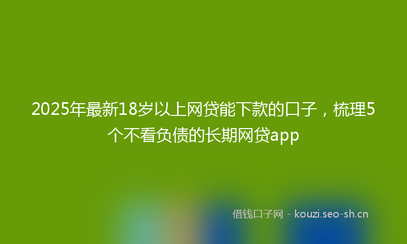 2025年最新18岁以上网贷能下款的口子，梳理5个不看负债的长期网贷app