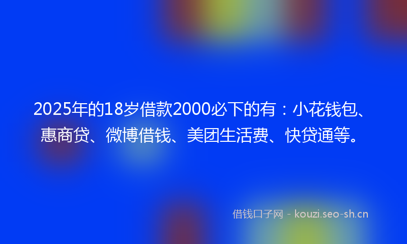 2025年的18岁借款2000必下的有：小花钱包、惠商贷、微博借钱、美团生活费、快贷通等。
