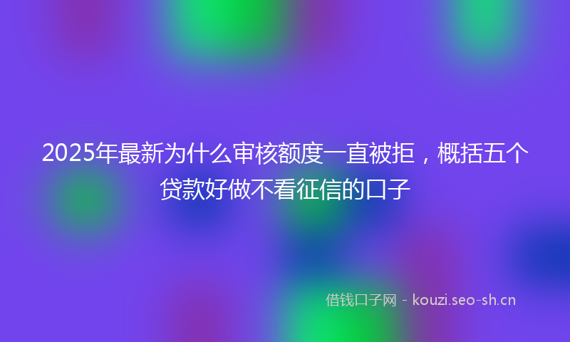 2025年最新为什么审核额度一直被拒，概括五个贷款好做不看征信的口子