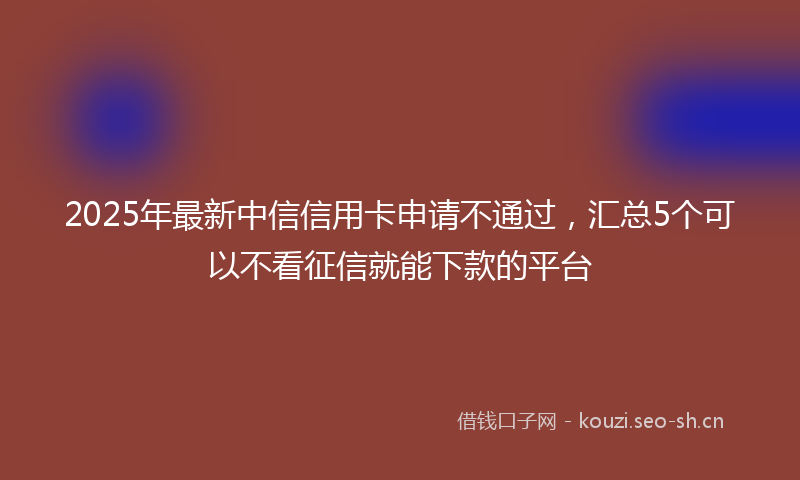 2025年最新中信信用卡申请不通过，汇总5个可以不看征信就能下款的平台