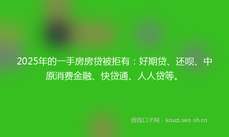 2025年的一手房房贷被拒有：好期贷、还呗、中原消费金融、快贷通、人人贷等。