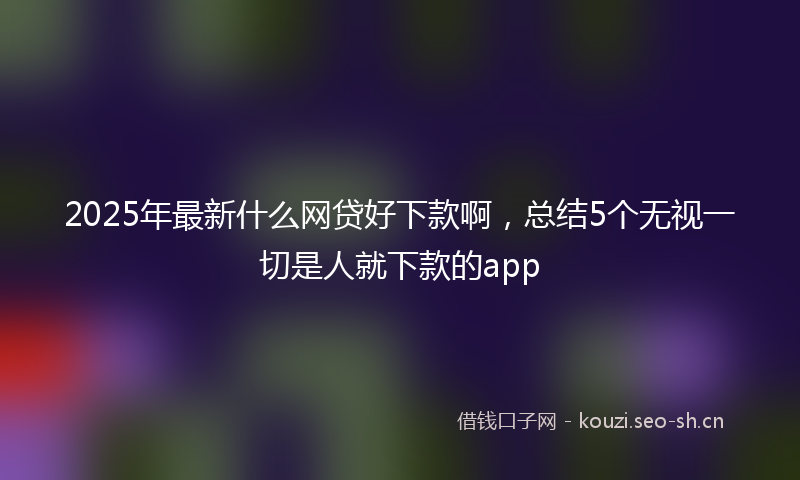 2025年最新什么网贷好下款啊，总结5个无视一切是人就下款的app