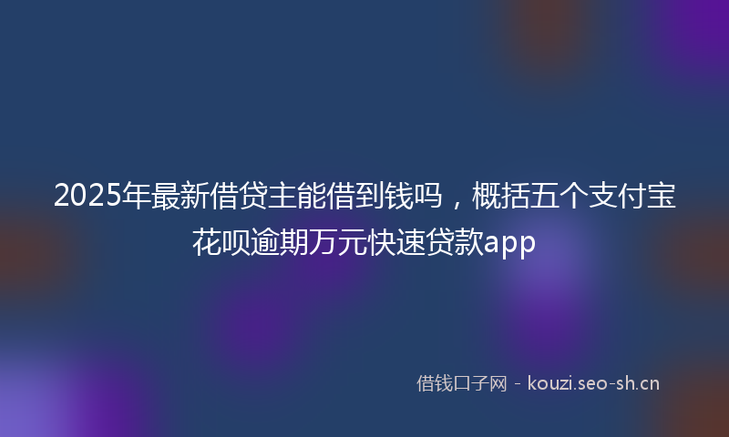 2025年最新借贷主能借到钱吗，概括五个支付宝花呗逾期万元快速贷款app