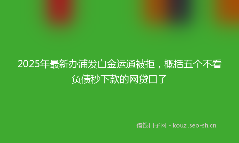 2025年最新办浦发白金运通被拒，概括五个不看负债秒下款的网贷口子