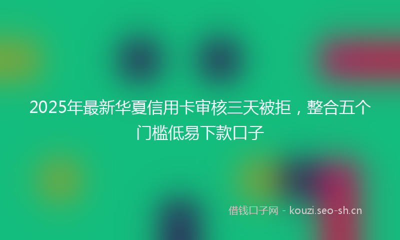 2025年最新华夏信用卡审核三天被拒，整合五个门槛低易下款口子