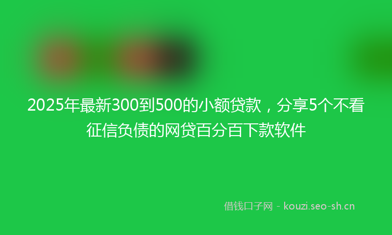 2025年最新300到500的小额贷款，分享5个不看征信负债的网贷百分百下款软件