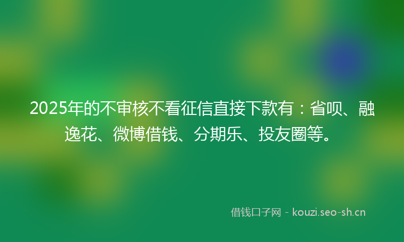 2025年的不审核不看征信直接下款有：省呗、融逸花、微博借钱、分期乐、投友圈等。