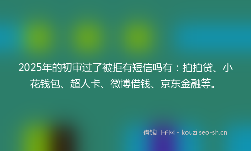 2025年的初审过了被拒有短信吗有：拍拍贷、小花钱包、超人卡、微博借钱、京东金融等。