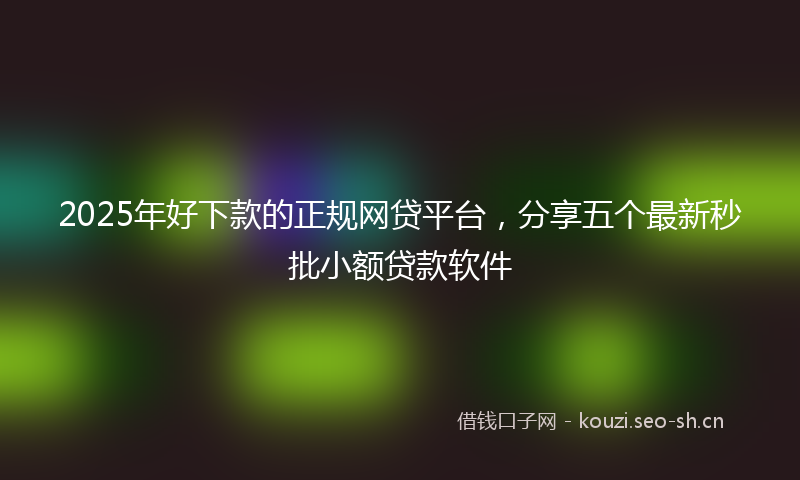 2025年好下款的正规网贷平台，分享五个最新秒批小额贷款软件