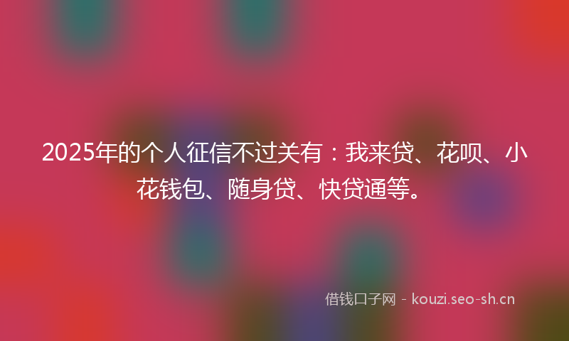 2025年的个人征信不过关有：我来贷、花呗、小花钱包、随身贷、快贷通等。