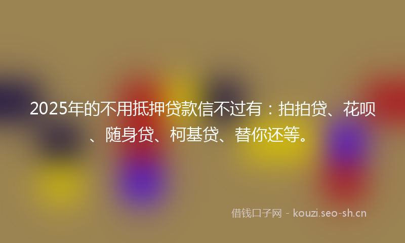 2025年的不用抵押贷款信不过有：拍拍贷、花呗、随身贷、柯基贷、替你还等。