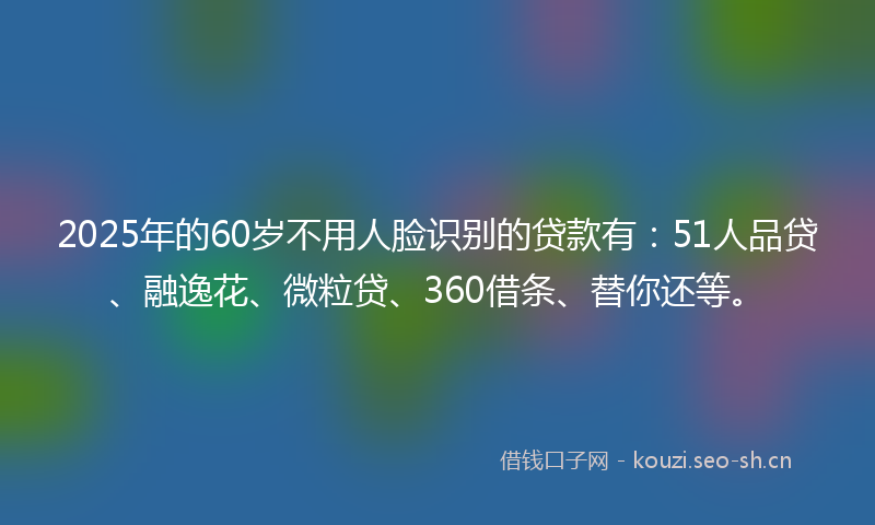 2025年的60岁不用人脸识别的贷款有：51人品贷、融逸花、微粒贷、360借条、替你还等。
