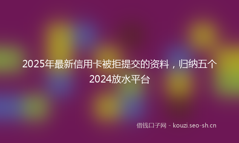 2025年最新信用卡被拒提交的资料，归纳五个2024放水平台