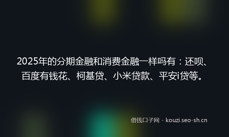 2025年的分期金融和消费金融一样吗有：还呗、百度有钱花、柯基贷、小米贷款、平安i贷等。