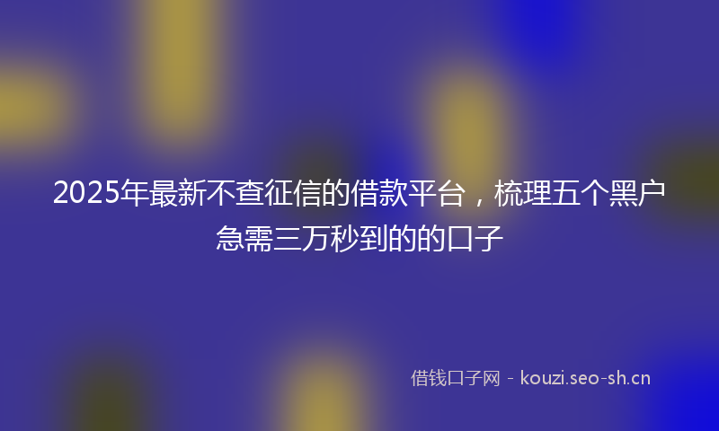 2025年最新不查征信的借款平台，梳理五个黑户急需三万秒到的的口子