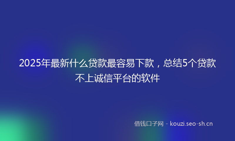 2025年最新什么贷款最容易下款，总结5个贷款不上诚信平台的软件