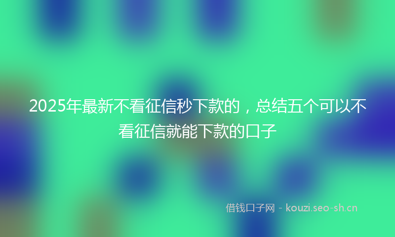 2025年最新不看征信秒下款的，总结五个可以不看征信就能下款的口子