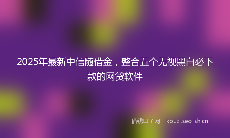 2025年最新中信随借金，整合五个无视黑白必下款的网贷软件