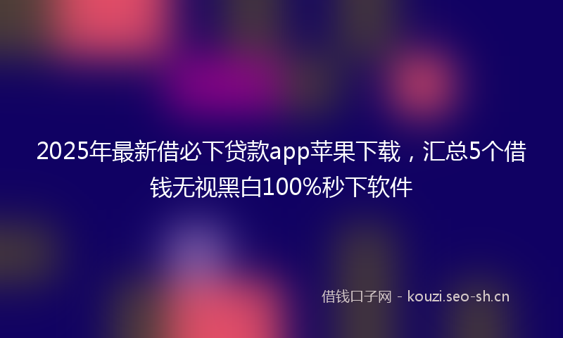 2025年最新借必下贷款app苹果下载，汇总5个借钱无视黑白100%秒下软件
