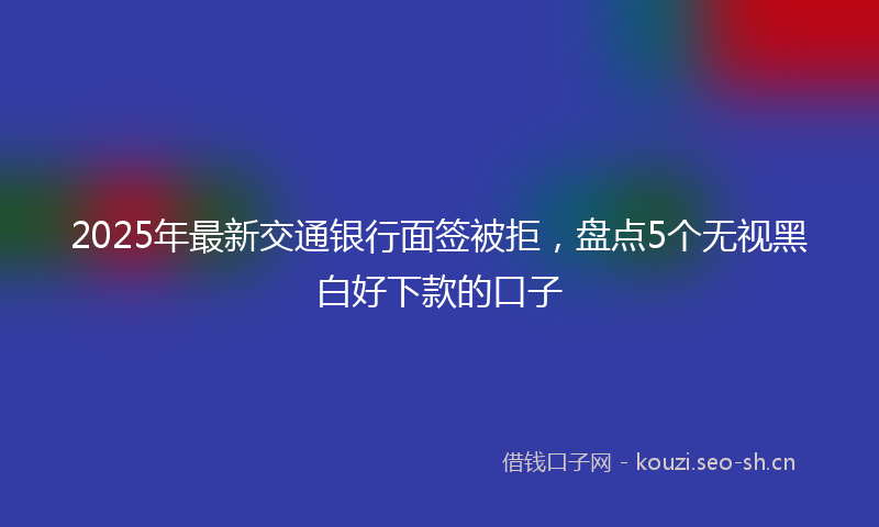 2025年最新交通银行面签被拒，盘点5个无视黑白好下款的口子