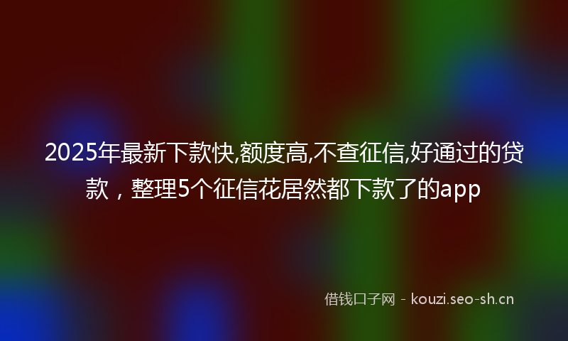 2025年最新下款快,额度高,不查征信,好通过的贷款，整理5个征信花居然都下款了的app