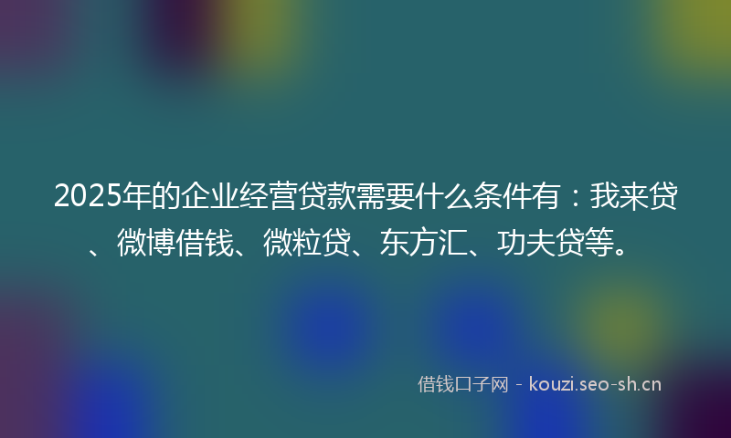 2025年的企业经营贷款需要什么条件有：我来贷、微博借钱、微粒贷、东方汇、功夫贷等。
