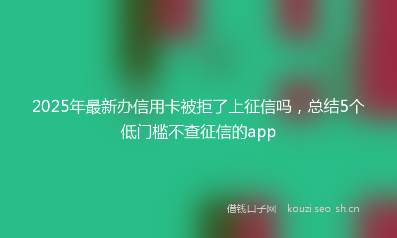 2025年最新办信用卡被拒了上征信吗，总结5个低门槛不查征信的app
