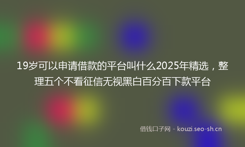 19岁可以申请借款的平台叫什么2025年精选，整理五个不看征信无视黑白百分百下款平台