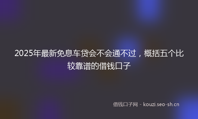 2025年最新免息车贷会不会通不过，概括五个比较靠谱的借钱口子