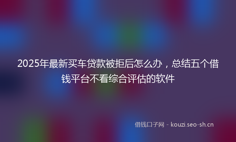 2025年最新买车贷款被拒后怎么办，总结五个借钱平台不看综合评估的软件