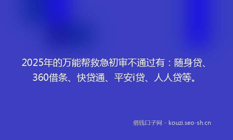 2025年的万能帮救急初审不通过有：随身贷、360借条、快贷通、平安i贷、人人贷等。