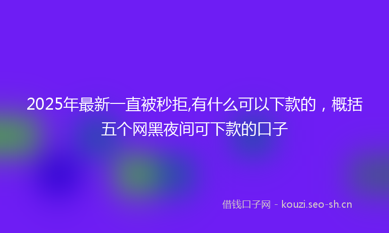 2025年最新一直被秒拒,有什么可以下款的，概括五个网黑夜间可下款的口子