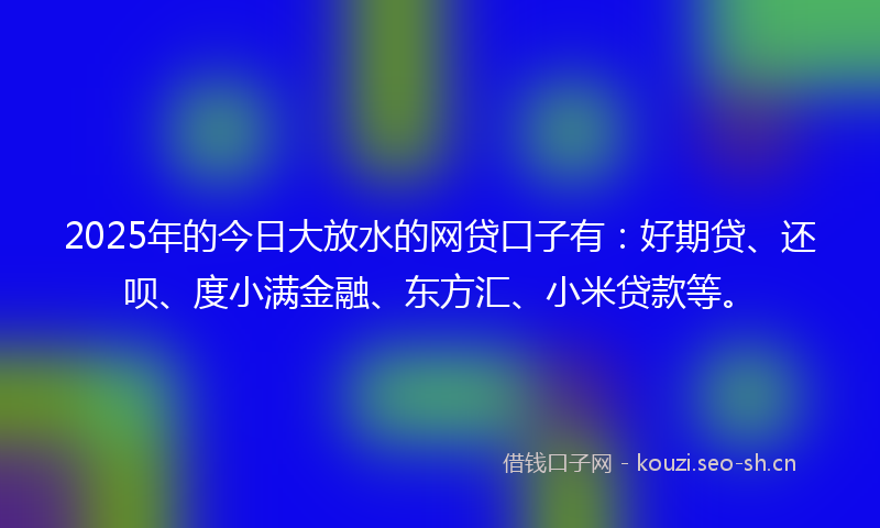 2025年的今日大放水的网贷口子有：好期贷、还呗、度小满金融、东方汇、小米贷款等。